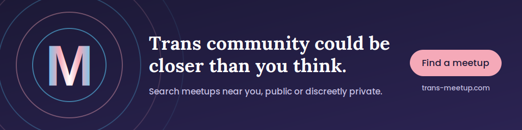 Trans Meetup: Trans community could be closer than you think. Search meetups near you, public or discreetly private. Find a meetup at trans-meetup.com